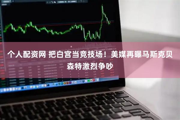 个人配资网 把白宫当竞技场！美媒再曝马斯克贝森特激烈争吵