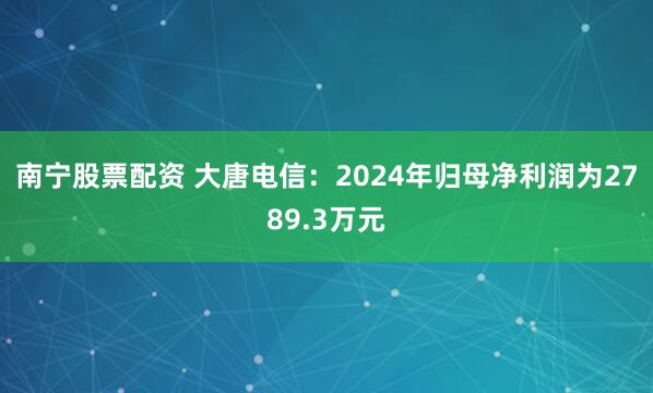 南宁股票配资 大唐电信：2024年归母净利润为2789.3万元