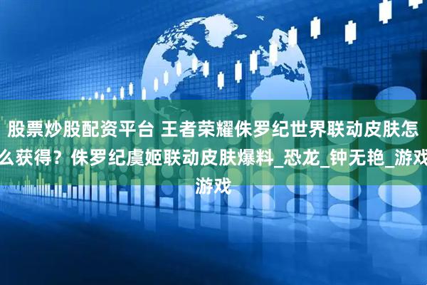 股票炒股配资平台 王者荣耀侏罗纪世界联动皮肤怎么获得？侏罗纪虞姬联动皮肤爆料_恐龙_钟无艳_游戏