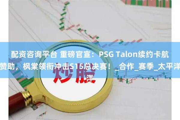 配资咨询平台 重磅官宣：PSG Talon续约卡航赞助，枫棠领衔冲击S15总决赛！_合作_赛季_太平洋