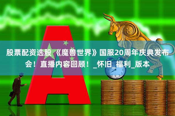股票配资选股 《魔兽世界》国服20周年庆典发布会！直播内容回顾！_怀旧_福利_版本