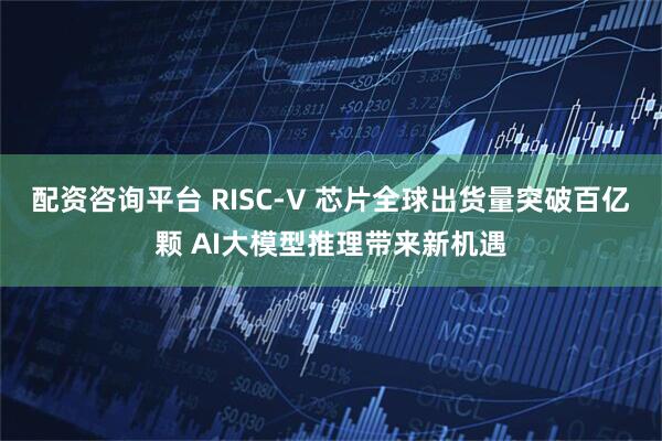 配资咨询平台 RISC-V 芯片全球出货量突破百亿颗 AI大模型推理带来新机遇