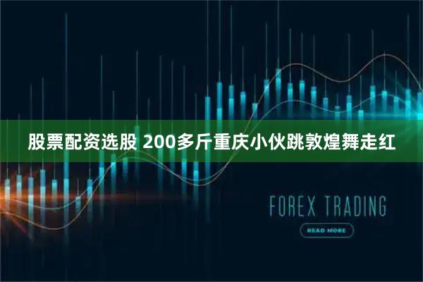 股票配资选股 200多斤重庆小伙跳敦煌舞走红