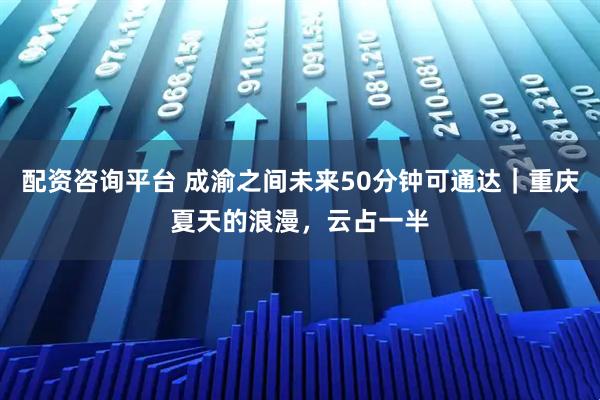 配资咨询平台 成渝之间未来50分钟可通达｜重庆夏天的浪漫，云占一半
