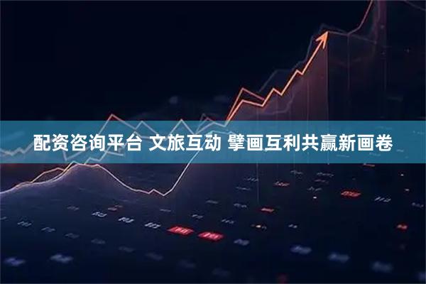 配资咨询平台 文旅互动 擘画互利共赢新画卷