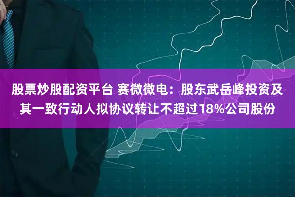 股票炒股配资平台 赛微微电：股东武岳峰投资及其一致行动人拟协议转让不超过18%公司股份