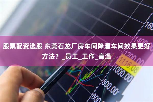 股票配资选股 东莞石龙厂房车间降温车间效果更好方法？_员工_工作_高温