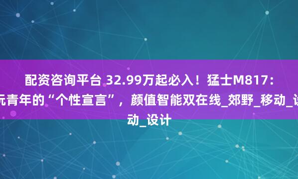 配资咨询平台 32.99万起必入！猛士M817：潮玩青年的“个性宣言”，颜值智能双在线_郊野_移动_设计