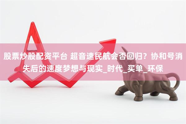 股票炒股配资平台 超音速民航会否回归？协和号消失后的速度梦想与现实_时代_买单_环保