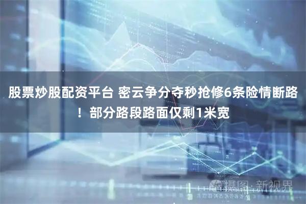 股票炒股配资平台 密云争分夺秒抢修6条险情断路！部分路段路面仅剩1米宽