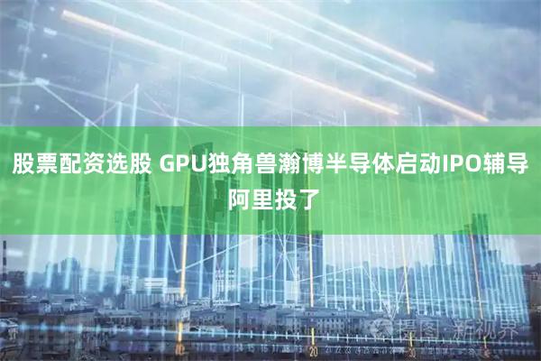 股票配资选股 GPU独角兽瀚博半导体启动IPO辅导 阿里投了