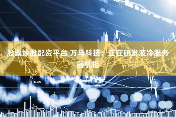 股票炒股配资平台 万马科技：正在研发液冷服务器机柜