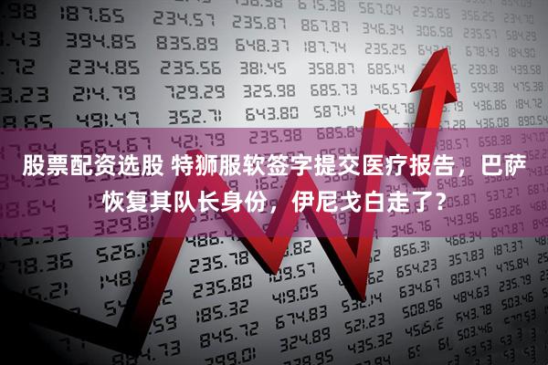 股票配资选股 特狮服软签字提交医疗报告，巴萨恢复其队长身份，伊尼戈白走了？