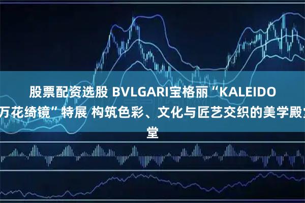 股票配资选股 BVLGARI宝格丽“KALEIDOS万花绮镜”特展 构筑色彩、文化与匠艺交织的美学殿堂