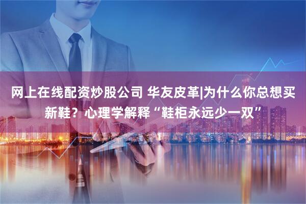 网上在线配资炒股公司 华友皮革|为什么你总想买新鞋？心理学解释“鞋柜永远少一双”
