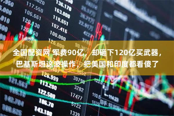全国配资网 军费90亿，却砸下120亿买武器，巴基斯坦这波操作，把美国和印度都看傻了