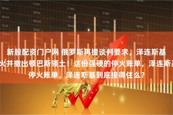 新股配资门户网 俄罗斯再提谈判要求，泽连斯基必须下令部队停火并撤出顿巴斯领土！这份强硬的停火账单，泽连斯基到底接得住么？