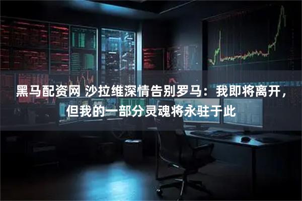 黑马配资网 沙拉维深情告别罗马：我即将离开，但我的一部分灵魂将永驻于此