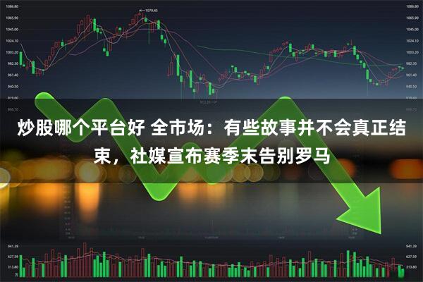 炒股哪个平台好 全市场：有些故事并不会真正结束，社媒宣布赛季末告别罗马