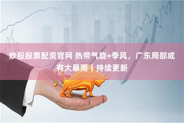 炒股股票配资官网 热带气旋+季风，广东局部或有大暴雨｜持续更新