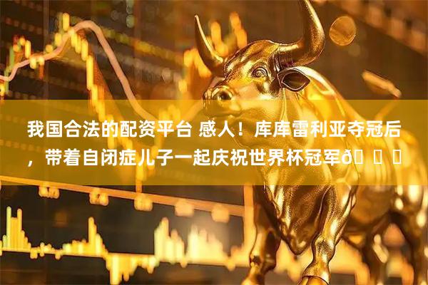 我国合法的配资平台 感人！库库雷利亚夺冠后，带着自闭症儿子一起庆祝世界杯冠军🏆